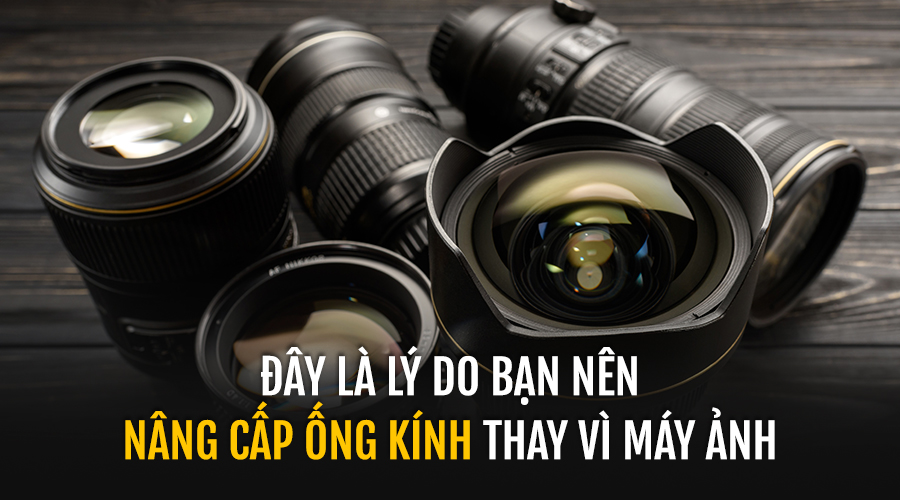 Đây Là Lý Do Bạn Nên Nâng Cấp Ống Kính Thay Vì Máy Ảnh
